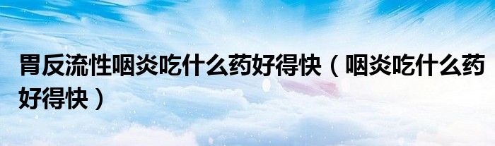 胃反流性咽炎吃什么藥好得快（咽炎吃什么藥好得快）