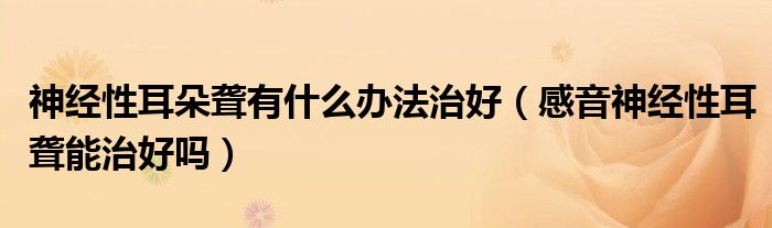 神經(jīng)性耳朵聾有什么辦法治好（感音神經(jīng)性耳聾能治好嗎）