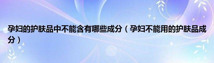 孕婦的護(hù)膚品中不能含有哪些成分（孕婦不能用的護(hù)膚品成分）