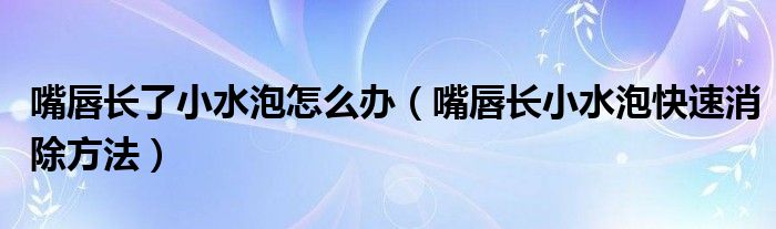 嘴唇長了小水泡怎么辦（嘴唇長小水泡快速消除方法）