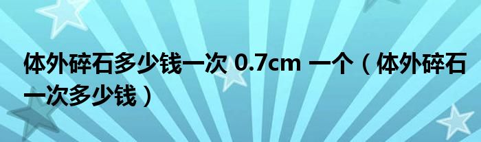 體外碎石多少錢一次 0.7cm 一個（體外碎石一次多少錢）