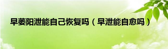 早萎陽(yáng)泄能自己恢復(fù)嗎（早泄能自愈嗎）