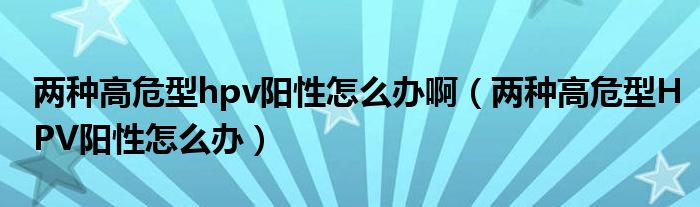 兩種高危型hpv陽性怎么辦?。▋煞N高危型HPV陽性怎么辦）