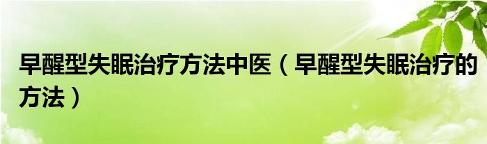 早醒型失眠治療方法中醫(yī)（早醒型失眠治療的方法）