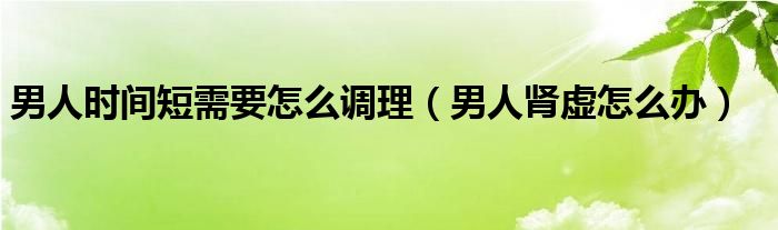 男人時間短需要怎么調(diào)理（男人腎虛怎么辦）