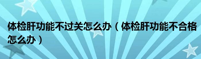 體檢肝功能不過關(guān)怎么辦（體檢肝功能不合格怎么辦）