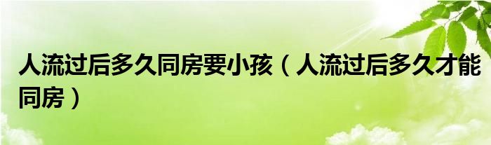 人流過后多久同房要小孩（人流過后多久才能同房）