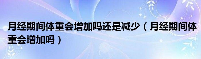 月經期間體重會增加嗎還是減少（月經期間體重會增加嗎）