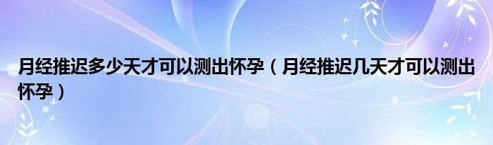 月經(jīng)推遲多少天才可以測(cè)出懷孕（月經(jīng)推遲幾天才可以測(cè)出懷孕）