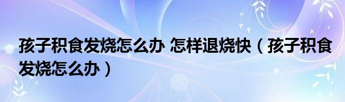 孩子積食發(fā)燒怎么辦 怎樣退燒快（孩子積食發(fā)燒怎么辦）