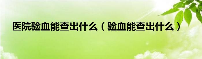 醫(yī)院驗(yàn)血能查出什么（驗(yàn)血能查出什么）