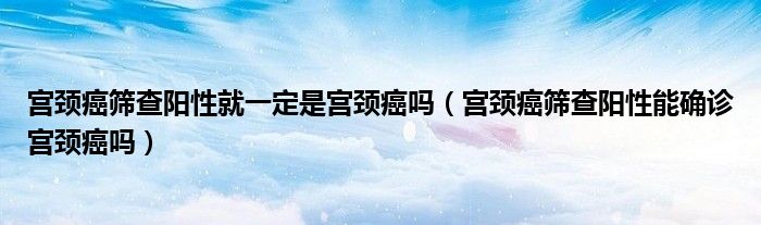 宮頸癌篩查陽性就一定是宮頸癌嗎（宮頸癌篩查陽性能確診宮頸癌嗎）