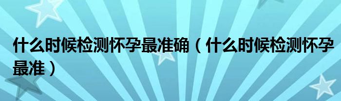 什么時(shí)候檢測懷孕最準(zhǔn)確（什么時(shí)候檢測懷孕最準(zhǔn)）