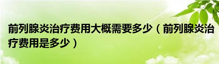 前列腺炎治療費(fèi)用大概需要多少（前列腺炎治療費(fèi)用是多少）