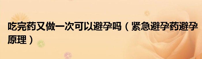 吃完藥又做一次可以避孕嗎（緊急避孕藥避孕原理）