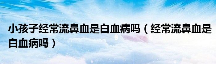 小孩子經(jīng)常流鼻血是白血病嗎（經(jīng)常流鼻血是白血病嗎）