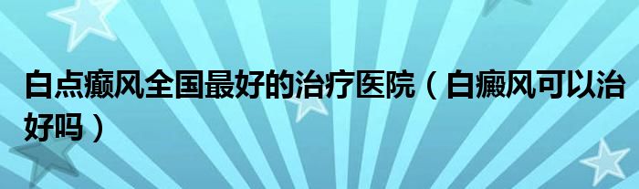 白點(diǎn)癲風(fēng)全國(guó)最好的治療醫(yī)院（白癜風(fēng)可以治好嗎）