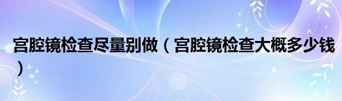 宮腔鏡檢查盡量別做（宮腔鏡檢查大概多少錢）