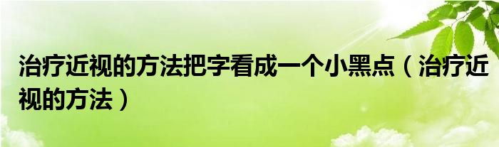 治療近視的方法把字看成一個小黑點(diǎn)（治療近視的方法）