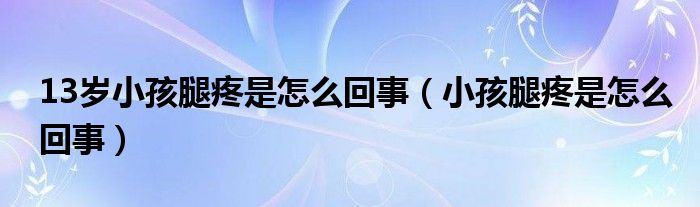 13歲小孩腿疼是怎么回事（小孩腿疼是怎么回事）