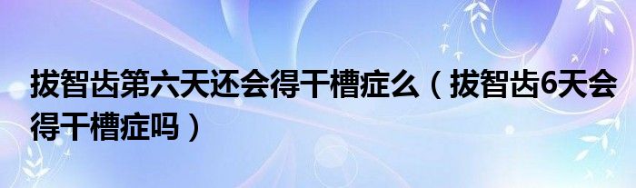 拔智齒第六天還會(huì)得干槽癥么（拔智齒6天會(huì)得干槽癥嗎）