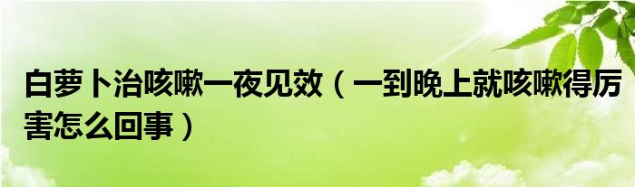 白蘿卜治咳嗽一夜見(jiàn)效（一到晚上就咳嗽得厲害怎么回事）