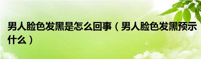 男人臉色發(fā)黑是怎么回事（男人臉色發(fā)黑預示什么）