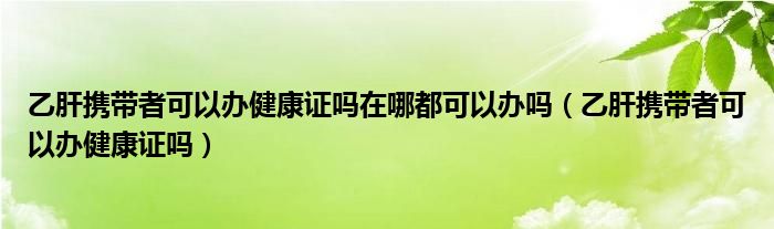 乙肝攜帶者可以辦健康證嗎在哪都可以辦嗎（乙肝攜帶者可以辦健康證嗎）