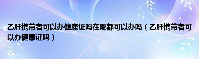 乙肝攜帶者可以辦健康證嗎在哪都可以辦嗎（乙肝攜帶者可以辦健康證嗎）