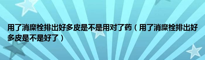 用了消糜栓排出好多皮是不是用對(duì)了藥（用了消糜栓排出好多皮是不是好了）