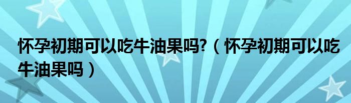 懷孕初期可以吃牛油果嗎?（懷孕初期可以吃牛油果嗎）