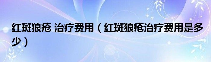 紅斑狼瘡 治療費(fèi)用（紅斑狼瘡治療費(fèi)用是多少）