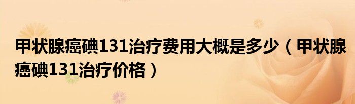 甲狀腺癌碘131治療費(fèi)用大概是多少（甲狀腺癌碘131治療價(jià)格）