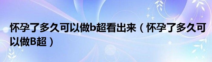 懷孕了多久可以做b超看出來(lái)（懷孕了多久可以做B超）