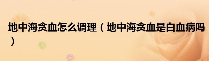 地中海貪血怎么調理（地中海貪血是白血病嗎）