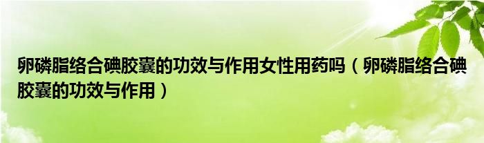 卵磷脂絡(luò)合碘膠囊的功效與作用女性用藥嗎（卵磷脂絡(luò)合碘膠囊的功效與作用）