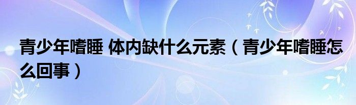 青少年嗜睡 體內(nèi)缺什么元素（青少年嗜睡怎么回事）