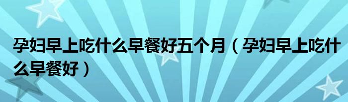 孕婦早上吃什么早餐好五個月（孕婦早上吃什么早餐好）