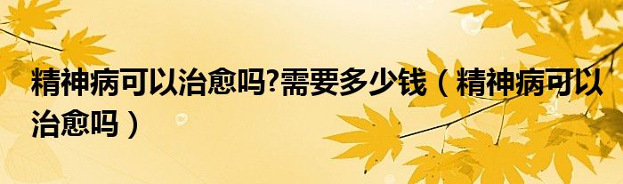 精神病可以治愈嗎?需要多少錢（精神病可以治愈嗎）