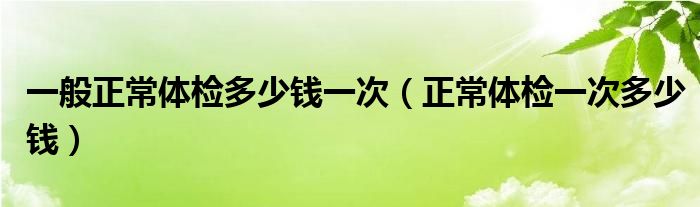 一般正常體檢多少錢一次（正常體檢一次多少錢）