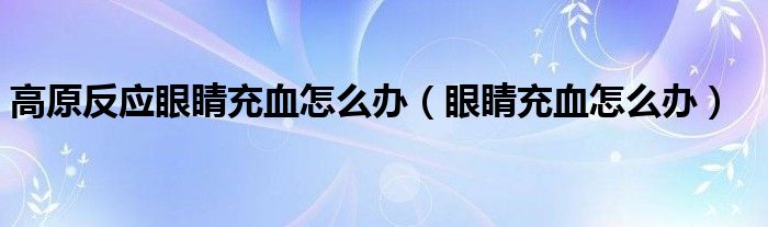 高原反應(yīng)眼睛充血怎么辦（眼睛充血怎么辦）