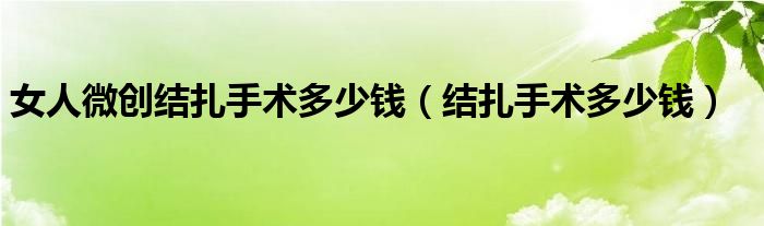 女人微創(chuàng)結(jié)扎手術(shù)多少錢（結(jié)扎手術(shù)多少錢）