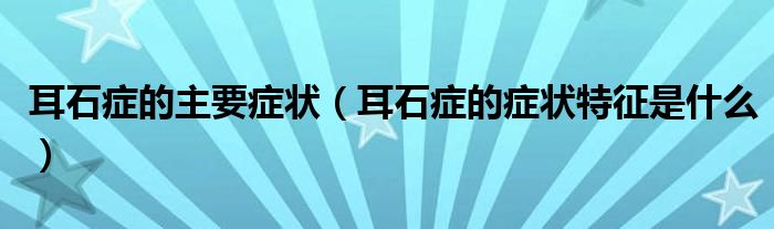 耳石癥的主要癥狀（耳石癥的癥狀特征是什么）