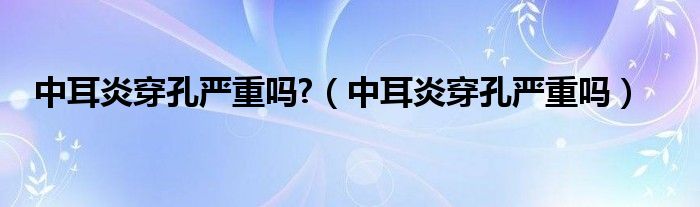 中耳炎穿孔嚴(yán)重嗎?（中耳炎穿孔嚴(yán)重嗎）