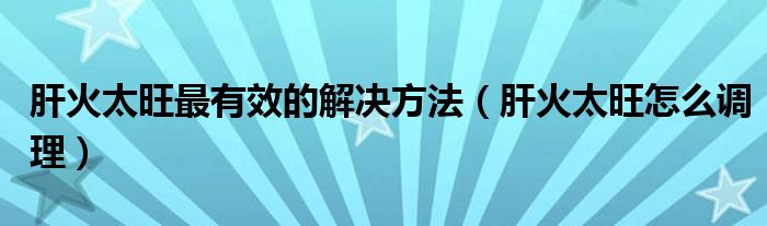 肝火太旺最有效的解決方法（肝火太旺怎么調(diào)理）