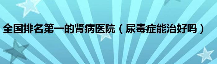 全國(guó)排名第一的腎病醫(yī)院（尿毒癥能治好嗎）