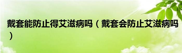 戴套能防止得艾滋病嗎（戴套會(huì)防止艾滋病嗎）