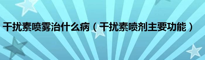 干擾素噴霧治什么?。ǜ蓴_素噴劑主要功能）