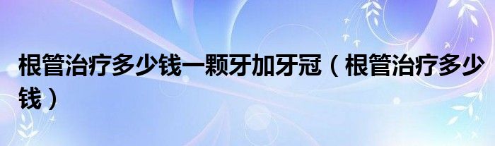 根管治療多少錢一顆牙加牙冠（根管治療多少錢）