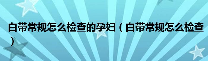 白帶常規(guī)怎么檢查的孕婦（白帶常規(guī)怎么檢查）